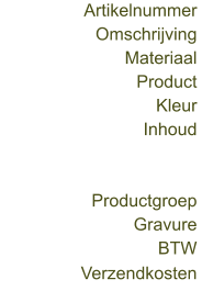 Omschrijving  Artikelnummer  Materiaal  Product  Kleur  Inhoud  Productgroep  Gravure  BTW  Verzendkosten
