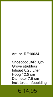€ 14,95              	Art. nr. RE10034  Snoeppot JAR 0,25 Grove struktuur Inhoud 0,25 Liter Hoog 12,5 cm Diameter 7,5 cm Incl. tekst, afbeelding