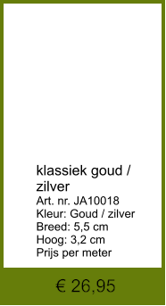 € 26,95            klassiek goud / zilver Art. nr. JA10018 Kleur: Goud / zilver Breed: 5,5 cm Hoog: 3,2 cm Prijs per meter