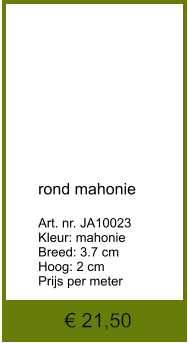 € 21,50            rond mahonie  Art. nr. JA10023 Kleur: mahonie Breed: 3.7 cm Hoog: 2 cm Prijs per meter