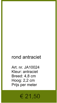 € 21,50            rond antraciet  Art. nr. JA10024 Kleur: antraciet Breed: 4,8 cm Hoog: 2,2 cm Prijs per meter