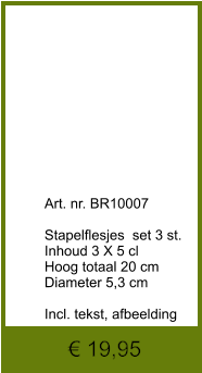 € 19,95              	Art. nr. BR10007  Stapelflesjes  set 3 st. Inhoud 3 X 5 cl Hoog totaal 20 cm Diameter 5,3 cm  Incl. tekst, afbeelding
